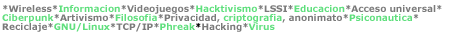 *Wireless*Informacion*Videojuegos*Hacktivismo*LSSI*Educacion*Acceso universal*Ciberpunk*Artivismo*Filosofia*Privacidad, criptografia, anonimato*Psiconautica*Reciclaje*GNU/Linux*TCP/IP*Phreak*Hacking*Virus